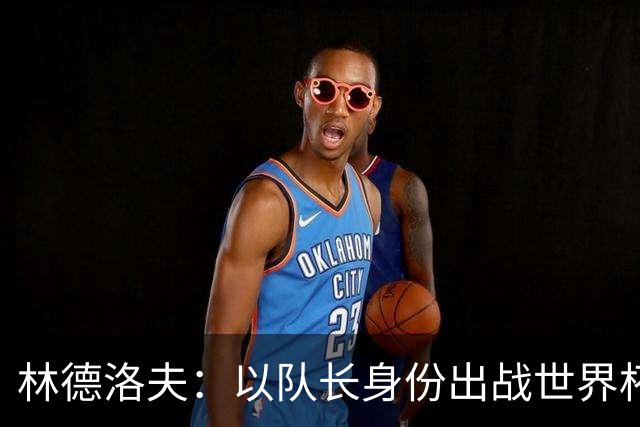 林德洛夫：以队长身份出战世界杯很自豪 希望能战胜老队友汉尼拔